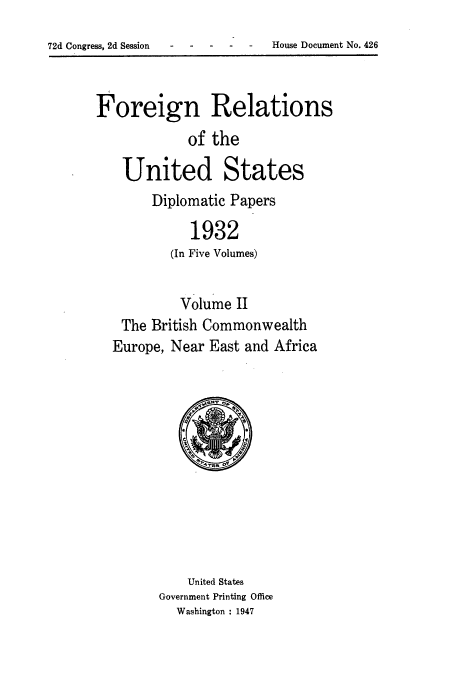 handle is hein.usccsset/usconset52241 and id is 1 raw text is: 
-2 one-    -  House Document No. 426


Foreign Relations
            of the

    United States
        Diplomatic Papers

             1932
          (In Five Volumes)


          Volume II
   The British Commonwealth
   Europe, Near East and Africa


    United States
Government Printing Office
  Washington : 1947


72d Congress, 2d Session


