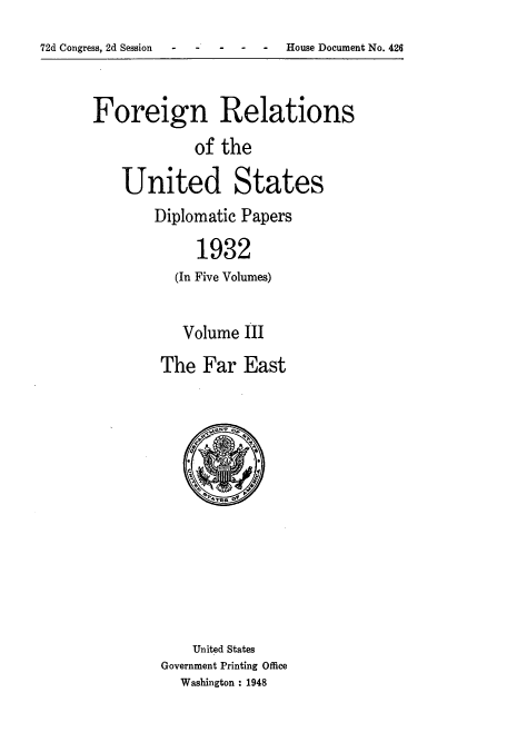 handle is hein.usccsset/usconset52242 and id is 1 raw text is: 
-  - -  House Document No. 426


Foreign Relations
            of the

   United States
       Diplomatic Papers

             1932
          (In Five Volumes)


   Volume III
The Far East


    United States
Government Printing Office
  Washington : 1948


72d Congress, 2d Session


