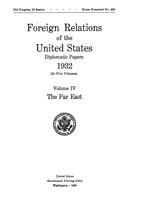handle is hein.usccsset/usconset52243 and id is 1 raw text is: 72d Congress, 2d Session - - - -


Foreign Relations
             of the

    United States
        Diplomatic Papers

             1932
          (In Five Volumes)


   Volume IV
The Far East


    United States
Government Printing Office
  Washington , 1948


House Document No. 426


