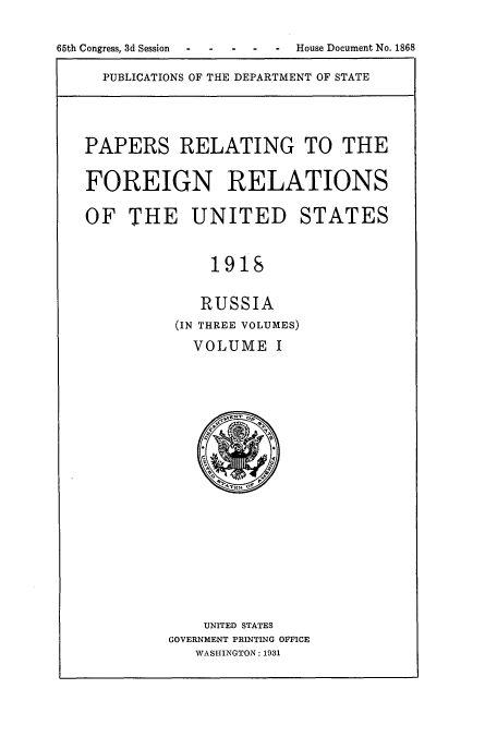 handle is hein.usccsset/usconset52246 and id is 1 raw text is: 

65th Congress, 3d Session  -   -   House Document No. 1868


PUBLICATIONS OF THE DEPARTMENT OF STATE


PAPERS RELATING TO THE

FOREIGN RELATIONS

OF THE UNITED STATES


              1918

              RUSSIA
          (IN THREE VOLUMES)
            VOLUME I


    UNITED STATES
GOVERNMENT PRINTING OFFICE
   WASHINGTON: 1931


