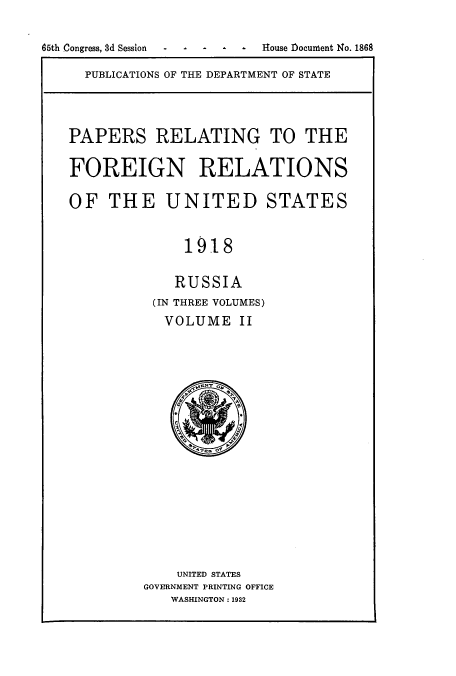 handle is hein.usccsset/usconset52247 and id is 1 raw text is: 

65th Congress, 8d Session  House Document No. 1868


PUBLICATIONS OF THE DEPARTMENT OF STATE


PAPERS RELATING TO THE

FOREIGN RELATIONS

OF THE UNITED STATES


              1918


              RUSSIA
          (IN THREE VOLUMES)
            VOLUME II


    UNITED STATES
GOVERNMENT PRINTING OFFICE
   WASHINGTON: 1932


