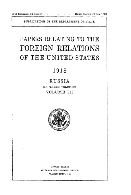 handle is hein.usccsset/usconset52248 and id is 1 raw text is: 


65th Congress, 3d Session- --- - - House Document No. 1868


PUBLICATIONS OF THE DEPARTMENT OF STATE


PAPERS RELATING TO THE

FOREIGN RELATIONS

OF THE UNITED STATES


              1918

            RUSSIA
          (IN THREE VOLUMES)
          VOLUME III


    UNITED STATES
GOVERNMENT PRINTING OFFICE
   WASHINGTON: 1932


