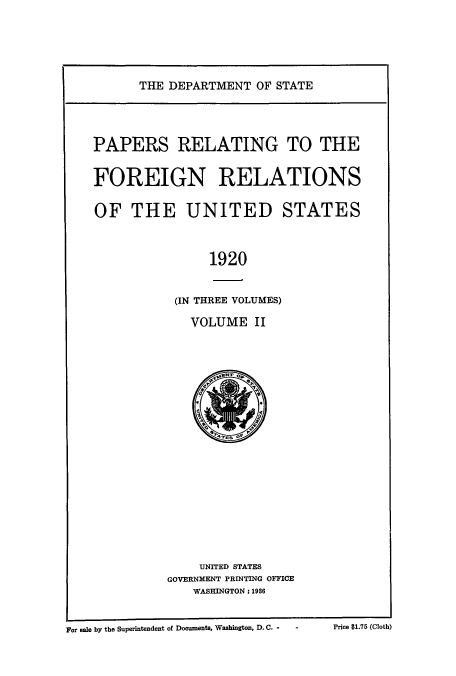 handle is hein.usccsset/usconset52252 and id is 1 raw text is: 






THE DEPARTMENT OF STATE


PAPERS RELATING TO THE


FOREIGN RELATIONS


OF THE UNITED STATES



                1920


           (IN THREE VOLUMES)

             VOLUME II


    UNITED STATES
GOVERNMENT PRINTING OFFICE
   WASHINGTON: 1936


For sale by the Superintendent of Documents, Washington, D. C. -   -


Price $1.75 (Cloth)


