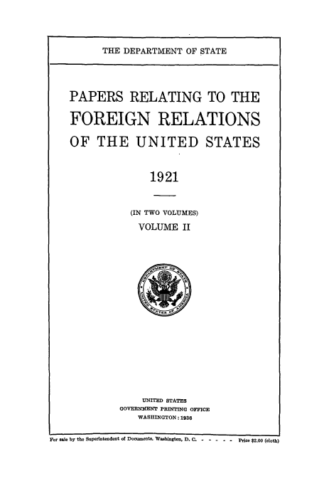 handle is hein.usccsset/usconset52255 and id is 1 raw text is: 




THE DEPARTMENT OF STATE


PAPERS RELATING TO THE

FOREIGN RELATIONS

OF THE UNITED STATES



               1921



           (IN TWO VOLUMES)

             VOLUME II


    UNITED STATES
GOVERNMENT PRINTING OFFICE
   WASHINGTON: 1936


For sale by the Superintendent of Documents. Washington, D. C.               Price $2.00 (cloth)


