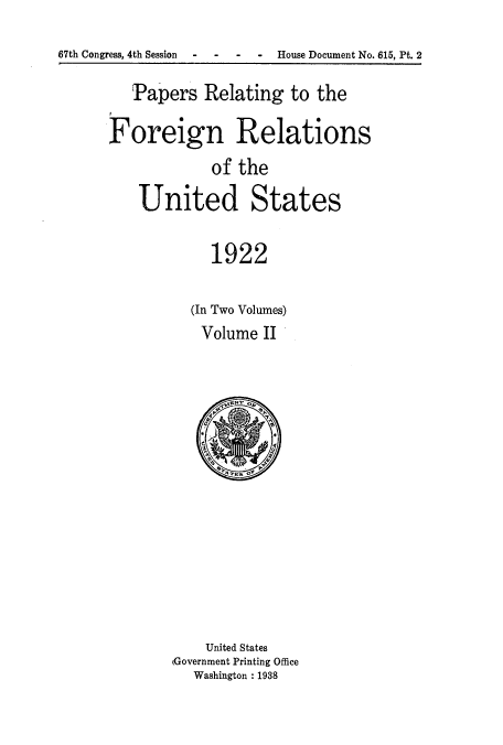 handle is hein.usccsset/usconset52257 and id is 1 raw text is: 
67th Congress, 4th Session  -   -    -   -   House Document No. 615, Pt. 2


   Papers Relating to the
Foreign Relations

             of the

    United States

             1922


(In Two Volumes)
Volume II


    United States
(Government Printing Office
   Washington : 1938


