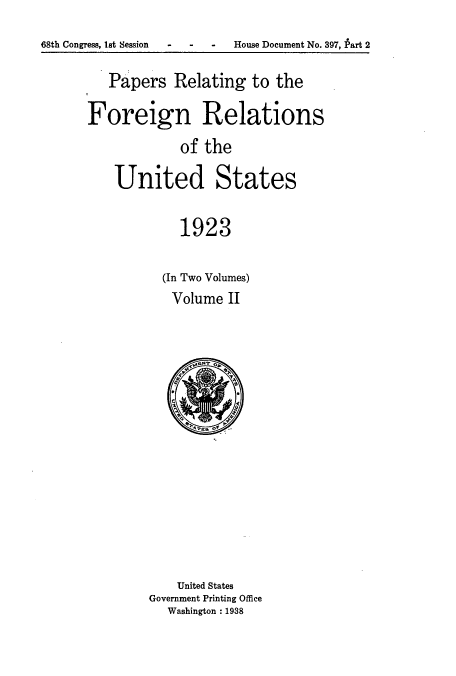 handle is hein.usccsset/usconset52259 and id is 1 raw text is: 
68th Congress, lst Session   -    -    -    House Document No. 397, Part 2


   Papers Relating to the

Foreign Relations
            of the

    United States

            1923


(In Two Volumes)
Volume II


    United States
Government Printing Office
  Washington : 1938


