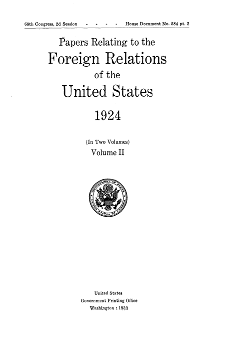 handle is hein.usccsset/usconset52261 and id is 1 raw text is: 

68th Congress, 2d Session - - House Document No. 584 pt. 2


   Papers Relating to the

Foreign Relations
            of the

    United States

            1924


(In Two Volumes)
Volume II


    United States
Government Printing Office
  Washington ; 19T


