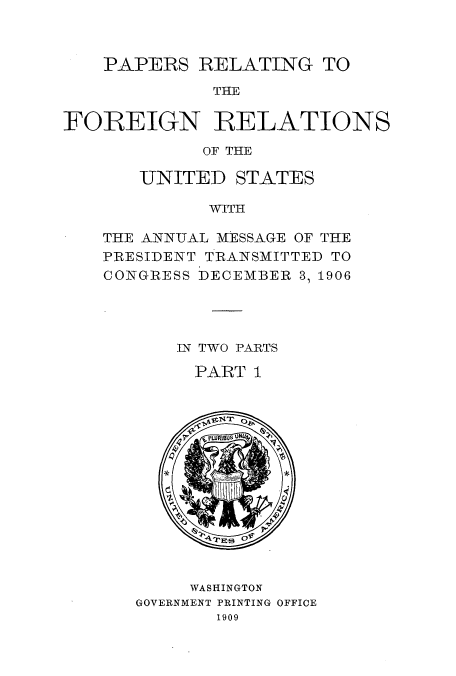 handle is hein.usccsset/usconset52262 and id is 1 raw text is: 



    PAPERS RELATING TO

              THE

FOIREIGN RELATIONS

             OF THE


   UNITED STATES

          WITH

THE ANNTUAL MESSAGE OF THE
PRESIDENT TRANSMITTED TO
CONGRESS DECEMBER 3, 1906


IN TWO PARTS

  PART I


     WASHINGTON
GOVERNMENT PRINTING OFFICE
       1909


