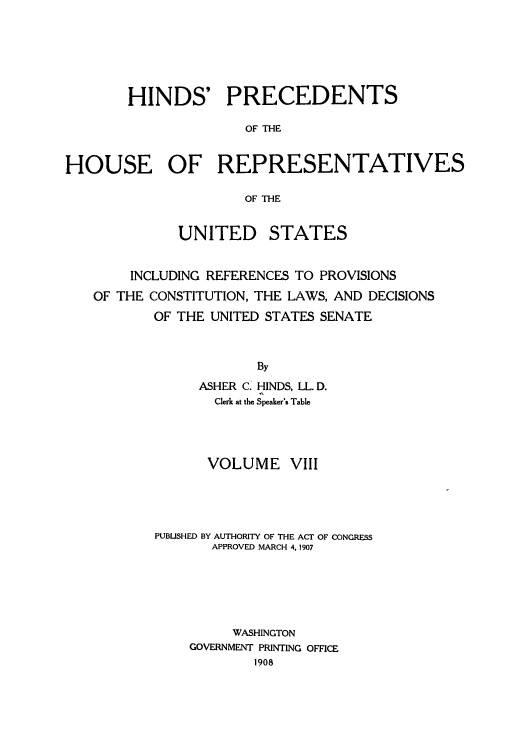 handle is hein.usccsset/usconset52265 and id is 1 raw text is: 






       HINDS' PRECEDENTS

                     OF THE


HOUSE OF REPRESENTATIVES

                     OF THE


             UNITED STATES


        INCLUDING REFERENCES TO PROVISIONS

   OF THE CONSTITUTION, THE LAWS, AND DECISIONS
           OF THE UNITED STATES SENATE



                       By
                ASHER C. HINDS, LL. D.
                  Clerk at the Speaker's Table


      VOLUME VIII





PUBUSHED BY AUTHORITY OF THE ACT OF CONGRESS
       APPROVED MARCH 4. 1907






         WASHINGTON
    GOVERNMENT PRINTING OFFICE
            1908


