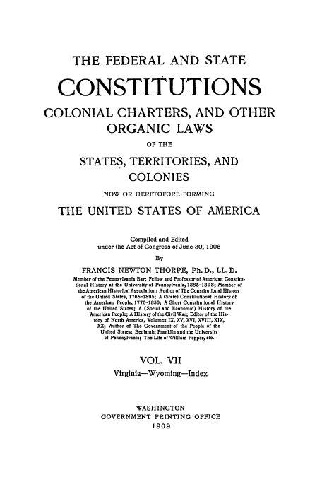 handle is hein.usccsset/usconset52266 and id is 1 raw text is: 







       THE FEDERAL AND STATE



    CONSTITUTIONS


COLONIAL CHARTERS, AND OTHER

                 ORGANIC LAWS

                           OF THE

         STATES, TERRITORIES, AND

                      COLONIES

                NOW OR HERETOFORE FORMING

    THE UNITED STATES OF AMERICA


                       Compiled and Edited
              under the Act of Congress of June 30, 1906
                             By

          FRANCIS NEWTON THORPE, Ph. D., LL. D.
        Member of the Pennsylvania Bar; Fellow and Professor of American Constitu-
        tional History at the University of Pennsylvania, 1885-1898; Member of
        the American Historical Association; Author of The Constitutional History
          of the United States, 1765-1895; A (State) Constitutional History of
          the American People, 1776-1850; A Short Constitutional History
          of the United States; A (Social and Economic) History of the
            American People; A History of the Civil War; Editor of the His-
            tory of North America, Volumes IX, XV, XVI, XVIII, XIX,
              XX; Author of The Government of the People of the
              United States; Benjamin Franklin and the University
                of Pennsylvania; The Life of William Pepper, etc.


                         VOL. VII
                  Virginia-Wyoming-Index




                        WASHINGTON
               GOVERNMENT PRINTING OFFICE
                             1909


