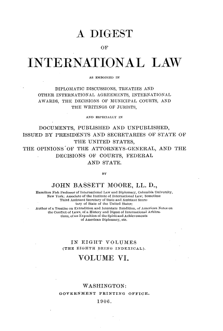 handle is hein.usccsset/usconset52269 and id is 1 raw text is: 






                   A DIGEST

                            OF



  INTERNATIONAL LAW

                        AS EMBODIED IN

            DIPLOMATIC DISCUSSIONS, TREATIES AND
     OTHER INTERNATIONAL AGREEMENTS, INTERNATIONAL
     AWARDS, THE DECISIONS OF MUNICIPAL COURTS, AND
                 THE WRITINGS OF JURISTS,

                       AND ESPECIALLY IN

      DOCUMENTS, PUBLISHED AND UNPUBLISHED,
ISSUED BY PRESIDENTS AND SECRETARIES OF STATE OF
                  THE UNITED STATES,
THE OPINIONS'OF THE ATTORNEYS-GENERAL, AND THE
            DECISIONS OF COURTS, FEDERAL
                       AND STATE.

                            BY


          JOHN BASSETT MOORE, LL. D.,
     Hamilton Fish professor of International Law and Diplomacy, Columbia University,
         New York; Associate of the Institute of International Law; Sometime
             Third Assistant Secretary of State and Assistant Secre-
                   tary of State of the United States;
     Author of a Treatise on Extradition and Interstate Rendition, of American Notes on
         the Conflict of Laws, of a History and Digest of International Arbitra-
              tions, of an Exposition of the Spiritand Achievements
                     of American Diplomacy, etc.




                 IN EIGHT VOLUMES
              (THE EIGHTH BEING INDEXICAL).

                    VOLUME VI.





                      WASHINGTON:
             GOVERNMENT PRINTING OFFICE.

                           1906.


