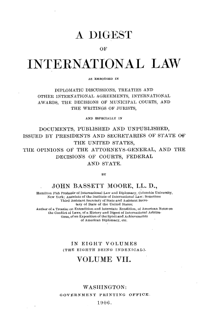 handle is hein.usccsset/usconset52270 and id is 1 raw text is: 






                   A DIGEST

                            OF



  INTERNATIONAL LAW

                       AS EMBODIED IN

           DIPLOMATIC DISCUSSIONS, TREATIES AND
     OTHER INTERNATIONAL AGREEMENTS, INTERNATIONAL
     AWARDS, THE DECISIONS OF MUNICIPAL COURTS, AND
                 THE WRITINGS OF JURISTS,

                      AND ESPECIALLY IN

      DOCUMENTS, PUBLISIED AND UNPUBLISIED,
ISSUED BY PRESIDENTS AND SECRETARIES OF STATE OF
                  THE UNITED STATES,
TIE OPINIONS OF THE ATTORNEYS-GENERAL, AND THE
            DECISIONS OF COURTS, FEDERAL
                       AN) STATE.

                            BY

          JOHN BASSETT MOORE, LL. D.,
     Hamilton Fish Professbr of International Law and Diplomacy, Columbia University,
         New York; Associate of the Institute of International Law; Sometime
             Third Assistant Secretary of State and Assistant Secre-
                   tary of State of the United States;
     Author of a Treatise on Extradition and Interstate Rendition, of American Notes on
         the Conflict of Laws, of a History and Digest of international Arbitra-
              tions, of an Exposition of the Spirit and Achievements
                     of American Diplomacy, etc.




                 IN EIGHT VOLUMES
              (THE EIGHTH BEING INDEXICAL).

                   VOLUME VII.





                      WASHINGTON:
             GOVERNMENT PRINTING OFFICE,

                           1906.


