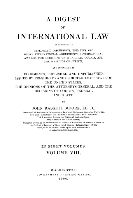 handle is hein.usccsset/usconset52271 and id is 1 raw text is: 





                  A DIGEST

                           OF



 INTERNATIONAL LAW

                        AS EMBODIED IN

           DIPLNOMATIC DISCUSSIONS, TREATIES AND
     OTHER INTERNATIONAL AGREEMENTS, INTERNATIONAL
     AWARDS, THE DECISIONS OF MUNICIPAL COURTS, AND
                 THE WRITINGS OF JURISTS,

                      AND ESPECIALLY IN

     DOCUMENTS, PUBLISHED AND UNPUBLISHED,
ISSUED BY PRESIDENTS AND SECRETARIES OF STATE OF
                  THE UNITED STATES,
THE OPINIONS OF THE ATTORNEYS-GENERAL, AND THE
            DECISIONS OF COURTS, FEDERAL
                       AND STATE.

                            BY

          JOHN BASSETT MOORE, LL. D.,
    Hamilton Fish Professor of International Law and Diplomacy, Columiba University,
         New York; Associate of the Institute of International Law; Sometime
             Third Assistant Secretary of State and Assistant Secre-
                   tary of State of the United States;
     Author of a Treatise on Extradition and Interstate Rendition, of American Notes on
         the Conflict of Laws, of a History and Digest of International. rbitra-
             tions, of an Exposition of the Spirit and Achievements
                     of American Diplomacy, etc.





                IN EIGHT VOLUMES.

                   VOLUME VIII.





                     WASHINGTON:
             GOVERNMENT PRINTING OFFICE,
                          1906.


