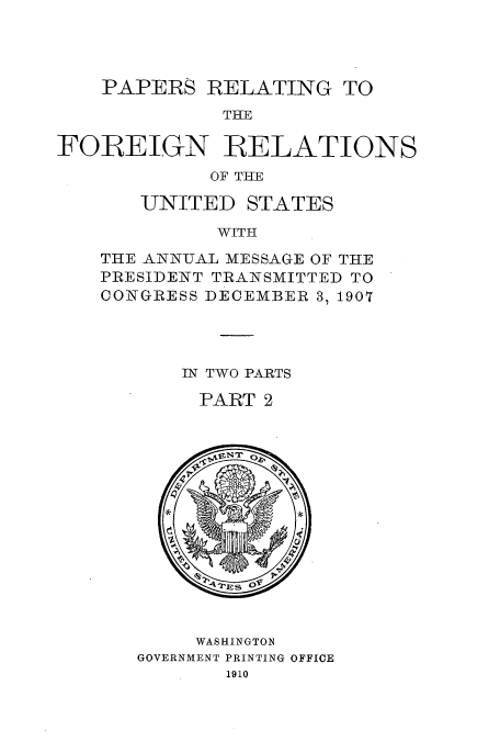 handle is hein.usccsset/usconset52272 and id is 1 raw text is: 




    PAPERS RELATING TO
             THE

FOREIGN RELATIONS
            OF THE


UNITED


STATES


WITH


THE ANN-UAL MESSAGE OF THE
PRESIDENT TRANSMITTED TO
CONGRESS DECEMBER 3, 1907




       IN TWO PARTS

       PART 2


     WASHINGTON
GOVERNMENT PRINTING OFFICE
       1910


