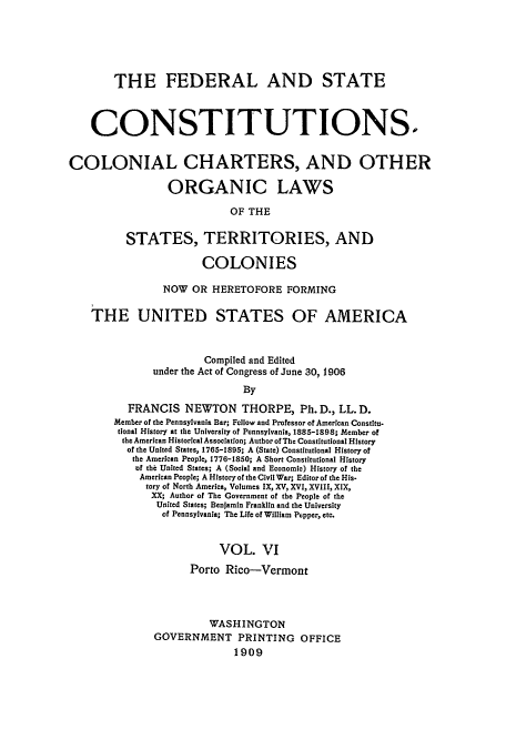 handle is hein.usccsset/usconset52274 and id is 1 raw text is: 





       THE FEDERAL AND STATE



    CONSTITUTIONS.


COLONIAL CHARTERS, AND OTHER

                 ORGANIC LAWS

                           OF THE

          STATES, TERRITORIES, AND

                      COLONIES

                NOW OR HERETOFORE FORMING

    THE UNITED STATES OF AMERICA


                       Compiled and Edited
              under the Act of Congress of June 30, 1906
                             By
          FRANCIS NEWTON THORPE, Ph. D., LL. D.
        Member of the Pennsylvania Bar; Fellow and Professor of American Constitu-
        tional History at the University of Pennsylvania, 1885-1898; Member of
        the American Historical Association; Author of The Constitutional History
          of the United States, 1765-1895; A (State) Constitutional History of
          the American People, 1776-1850; A Short Constitutional History
          of the United States; A (Social and Economic) History of the
            American People; A History of the Civil War; Editor of the His-
            tory of North America, Volumes IX, XV, XVI, XVIII, XIX,
              XX; Author of The Government of the People of the
              United States; Benjamin Franklin and the University
                of Pennsylvania; The Life of William Pepper, etc.


                         VOL. VI
                    Porto Rico-Vermont




                       WASHINGTON
              GOVERNMENT PRINTING OFFICE
                            1909


