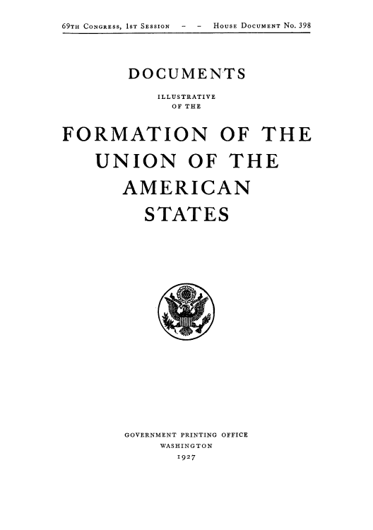 handle is hein.usccsset/usconset52279 and id is 1 raw text is: 

69TH CONGRESS, 1ST SESSION  -  -  HOUSE DOCUMENT No. 398


        DOCUMENTS

           ILLUSTRATIVE
             OF THE



FORMATION OF THE


    UNION OF THE


       AMERICAN


          STATES


GOVERNMENT PRINTING OFFICE
    WASHINGTON
      1927



