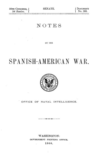 handle is hein.usccsset/usconset52280 and id is 1 raw text is: 

56TII CONGRESS,
1st Session.


SENATE.


DOCUMENT
No. 388.


             NOTES





                 ON THE






SPANISH-AMERICAN WAR.


OFFICE OF NAVAL INTELLIGENCE.











        WASHINGTON:
    GOVERNMENT PRINTING OFFICE.
            1900.


