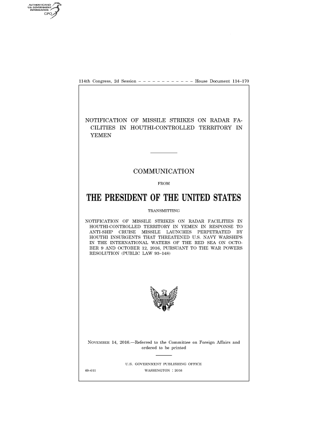 handle is hein.usccsset/usconset60237 and id is 1 raw text is: AUT-ENTICATED
US. GOVERNMENT
INFORMATION
      GP


114th Congress, 2d Session


House Document 114-170


NOTIFICATION OF MISSILE STRIKES ON RADAR FA-
  CILITIES  IN  HOUTHI-CONTROLLED TERRITORY IN
  YEMEN







                 COMMUNICATION

                         FROM


THE PRESIDENT OF THE UNITED STATES

                      TRANSMITTING

NOTIFICATION OF MISSILE STRIKES ON  RADAR FACILITIES IN
HOUTHI-CONTROLLED   TERRITORY IN YEMEN  IN RESPONSE TO
ANTI-SHIP   CRUISE  MISSILE LAUNCHES   PERPETRATED  BY
HOUTHI   INSURGENTS THAT THREATENED  U.S. NAVY WARSHIPS
IN  THE  INTERNATIONAL WATERS OF  THE RED SEA ON  OCTO-
BER  9 AND OCTOBER  12, 2016, PURSUANT TO THE WAR POWERS
RESOLUTION   (PUBLIC LAW 93-148)


NOVEMBER 14, 2016.-


-Referred to the Committee
   ordered to be printed


on Foreign Affairs and


U.S. GOVERNMENT PUBLISHING OFFICE
       WASHINGTON : 2016


69-011



