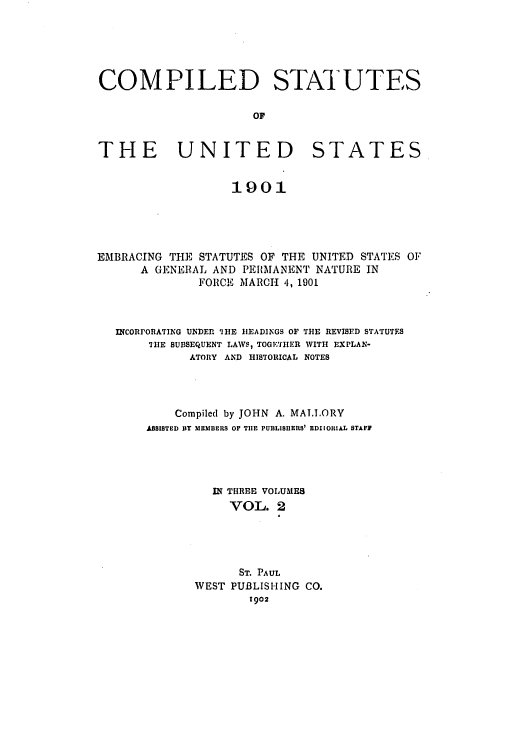 handle is hein.uscode/eflcsus0002 and id is 1 raw text is: COMPILED STATUTES
OF
THE UNITED STATES
1901
EMBRACING THE STATUTES OF THE UNITED STATES OF
A GENERAL AND PE[MANENT NATURE IN
FORCE MARCH 4, 1901
INCORPORATING UNDER. IHE HEADINGS OF THE REVISED STATUTES
THE SUBSEQUENT LAWS, TOGETIIER WITH EXPLAN-
ATORY AND HISTORICAL NOTES
Compiled by JOHN A. MAT.LORY
ASSISTED DY MEMBERS OF THE PUBLISHERS' EDIlOIAL STAFF
IN THREE VOLUMES
VOL. 2
ST. PAUL
WEST PUBLISHING CO.
1902


