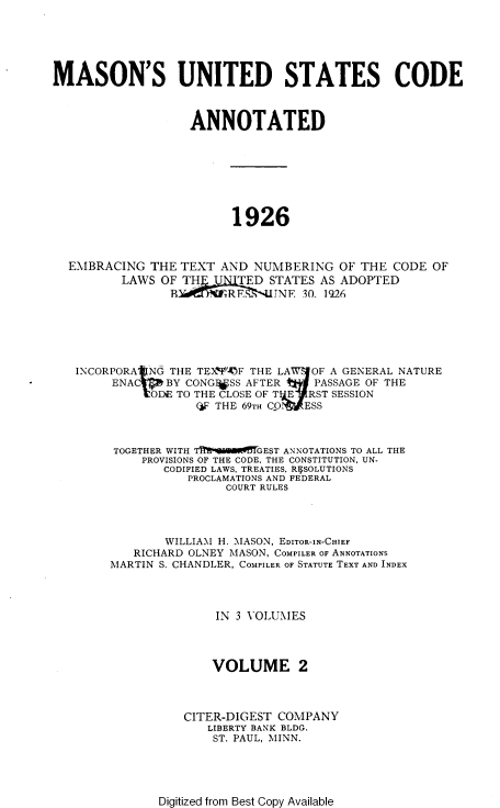 handle is hein.uscode/muscae0002 and id is 1 raw text is: 






MASON'S UNITED STATES CODE



                   ANNOTATED








                         1926



  EMBRACING   THE TEXT  AND NUMBERING   OF THE  CODE OF
          LAWS OF TH   U  TED STATES  AS ADOPTED
                B        RF    JNE 30. 1926


INCORPORA Nd THE TEX)'OF THE LA       OF A GENERAL NATURE
     ENA     BY CONGI*SS AFTER   PASSAGE OF THE
           tDE TO THE CLOSE OF T E   RST SESSION
                 (IF THE 69TH CO: ESS



     TOGETHER WITH TIIE6in9SW5TGEST ANNOTATIONS TO ALL THE
         PROVISIONS OF THE CODE, THE CONSTITUTION, UN-
            CODIFIED LAWS, TREATIES. RVSOLUTIONS
                PROCLAMATIONS AND FEDERAL
                     COURT RULES




             WILLIAMI H. MASON, EDITOR-IN-CHIEF
        RICHARD OLNEY MASON, COMPILER OF ANNOTATIONS
     MARTIN S. CHANDLER, COMPILER OF STATUTE TEXT AND INDEX




                    IN 3 VOLUMES




                    VOLUME 2



               CITER-DIGEST COMPANY
                   LIBERTY BANK BLDG.
                   ST. PAUL, MINN.


Digitized from Best Copy Available


