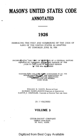 handle is hein.uscode/muscae0003 and id is 1 raw text is: 




MASON'S UNITED STATES CODE


                  ANNOTATED







                       1926


  EMBRACING  THE TEXT AND NUMBERING  OF THE CODE OF
         LAWS OF THE UNITED STATES AS ADOPTED
               BY CONGRESS JUNE 30, 1926





   1NCORPO(A iNG'THE TSKT OFf t 'k1WS OF A GENERAL NATURE
       EAGED  BY CMESS        jHE PASSAGE OF THE
            CODE TO  CLOSE      FIRST SESSION
                  Of THE S9TU CJRESS


       TOGETNERRAIrHTH THE I'P -DI  T ANNOTATIONS TO ALL THE
           PROVISIONS OF T    Ej  THE, CONSTITUTION, SN-
              CO         REATIES, RESOLUTIONS
                 PROCLAMATIONS AND FEDERAL
                      COURT RULES



              WILLIAM H. MASON, EDITOR-IN-CHIEF
          RICHARD OLNEY.MASONCOMPILER OF ANNOTATIONS
       MARTIN S. CHANDLER, COMPILER OF STATUTE TEXT AND INDEX



                     IN 3 VOLUMES



                     VOLUME 3



                 CITER-DIGEST COMPANY
                    LIBERTY BANK BLDG.
                    ST. PAUL, MINN.


Digitized from Best Copy  Available


