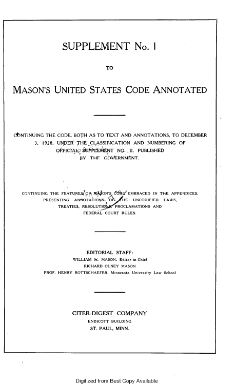 handle is hein.uscode/muscae0004 and id is 1 raw text is: 







                SUPPLEMENT No. 1



                              TO



MASON'S UNITED STATES CODE ANNOTATED


C6NTNUING THE CODE, BOTH AS TO TEXT AND ANNOTATIONS, TO DECEMBER
       3, 1928, UNDERTHE CLASSIFICATION AND NUMBERING OF
              O'FIClAI AJiUL Ei1AENT NQ, II, PUBLISHED
                     BY  THF GOA/kERNMKNT.


CONTINUING THE FEATURES OBEN .ON'S &%6f EMBRACED IN THE APPENDICES,
       PRESENTING ANNOTATIONS-  HE  UNCODIFIED LAWS.
            TREATIES, RESOLUT PROCLAMATIONS AND
                    FEDERAL COURT RULES.







                    EDITORIAL STAFF:
                WILLIAM H. MASON, Editor-in-Chief
                    RICHARD OLNEY MASON
       PROF. HENRY ROTTSCHAEFER, Minnesota University Law School







                CITER-DIGEST  COMPANY
                     ENDICOTT BUILDING
                     ST. PAUL, MINN.


Digitized from Best Copy Available


