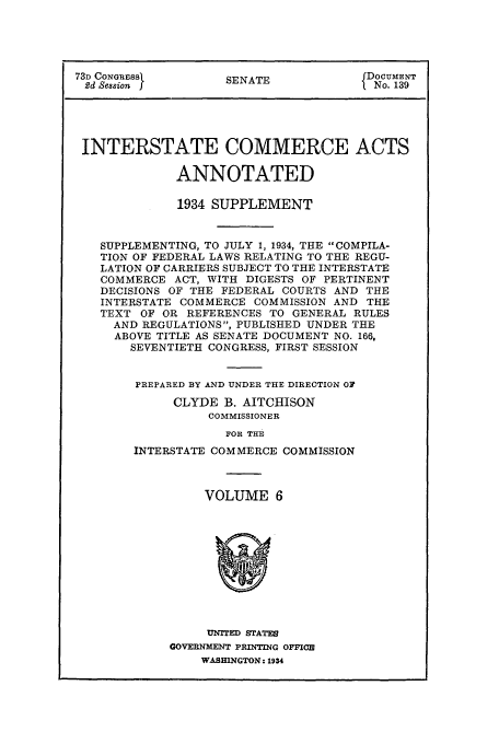 handle is hein.usfed/actsanno0006 and id is 1 raw text is: 




73D CONGRESS        SENATE            fDOCUMENT
2d Session I                          f No. 139




INTERSTATE COMMERCE ACTS

              ANNOTATED

              1934 SUPPLEMENT


   SUPPLEMENTING, TO JULY 1, 1934, THE COMPILA-
   TION OF FEDERAL LAWS RELATING TO THE REGU-
   LATION OF CARRIERS SUBJECT TO THE INTERSTATE
   COMMERCE ACT, WITH DIGESTS OF PERTINENT
   DECISIONS OF THE FEDERAL COURTS AND THE
   INTERSTATE COMMERCE COMMISSION AND THE
   TEXT OF OR REFERENCES TO GENERAL RULES
     AND REGULATIONS, PUBLISHED UNDER THE
     ABOVE TITLE AS SENATE DOCUMENT NO. 166,
       SEVENTIETH CONGRESS, FIRST SESSION


       PREPARED BY AND UNDER THE DIRECTION OF
             CLYDE B. AITCHISON
                  COMMISSIONER
                    FOR THE
        INTERSTATE COMMERCE COMMISSION


VOLUME 6


     UNFTED STATES
GOVERNMENT PRINTING OFFICE
    WASHINGTON: 1934


