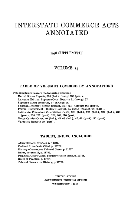 handle is hein.usfed/actsanno0014 and id is 1 raw text is: 






INTERSTATE COMMERCE ACTS

                    ANNOTATED





                       1948 SUPPLEMENT



                         VOLUME 14




    TABLE OF VOLUMES COVERED BY ANNOTATIONS

This Supplement covers the following volumes:
   United States Reports, 328 (bal.) through 333 (part).
   Lawyers' Edition, Supreme Court Reports, 91 through 92.
   Supreme Court Reporter, 67 through 68.
   Federal Reporter (Second Series), 155 (bal.) through 168 (part).
   Federal Supplement (District Courts), 65 (bal.) through 78 (part).
   Interstate Commerce Commission Cases, 260 (bal.), 261 (bal.), 264 (baL), 265
     (part), 266, 267 (part), 268, 269, 270 (part).
   Motor Carrier Cases, 40 (bal.), 45, 46 (bal.), 47, 48 (part), 50 (part).
   Valuation Reports, 49 (part).



                 TABLES, INDEX, INCLUDED

   Abbreviations, symbols, p. 11797.
   Federal Precedents Cited, p. 11762.
   History of cases, see Table of Cases, p. 11767.
   Index, volume 14, p. 11797.
   Principal Court Cases, popular title or issue, p. 11758.
   Rules of Practice, p. 11757.
   Table of Cases with History, p. 11767.



                          UNITED STATES
                   GOVERNMENT PRINTING OFFICE
                        WASHINGTON : 1949


