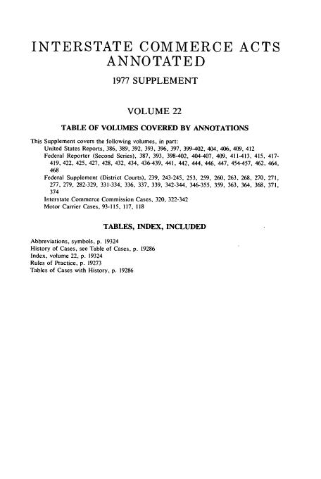 handle is hein.usfed/actsanno0022 and id is 1 raw text is: 




INTERSTATE COMMERCE ACTS

                     ANNOTATED

                       1977 SUPPLEMENT



                           VOLUME 22

        TABLE OF VOLUMES COVERED BY ANNOTATIONS
This Supplement covers the following volumes, in part:
    United States Reports, 386, 389, 392, 393, 396, 397, 399-402, 404, 406, 409, 412
    Federal Reporter (Second Series), 387, 393, 398-402, 404-407, 409, 411-413, 415, 417-
    419, 422, 425, 427, 428, 432, 434, 436-439, 441, 442, 444, 446, 447, 454-457, 462, 464,
    468
    Federal Supplement (District Courts), 239, 243-245, 253, 259, 260, 263, 268, 270, 271,
    277, 279, 282-329, 331-334, 336, 337, 339, 342-344, 346-355, 359, 363, 364, 368, 371,
    374
    Interstate Commerce Commission Cases, 320, 322-342
    Motor Carrier Cases, 93-115, 117, 118

                    TABLES, INDEX, INCLUDED

Abbreviations, symbols, p. 19324
History of Cases, see Table of Cases, p. 19286
Index, volume 22, p. 19324
Rules of Practice, p. 19273
Tables of Cases with History, p. 19286


