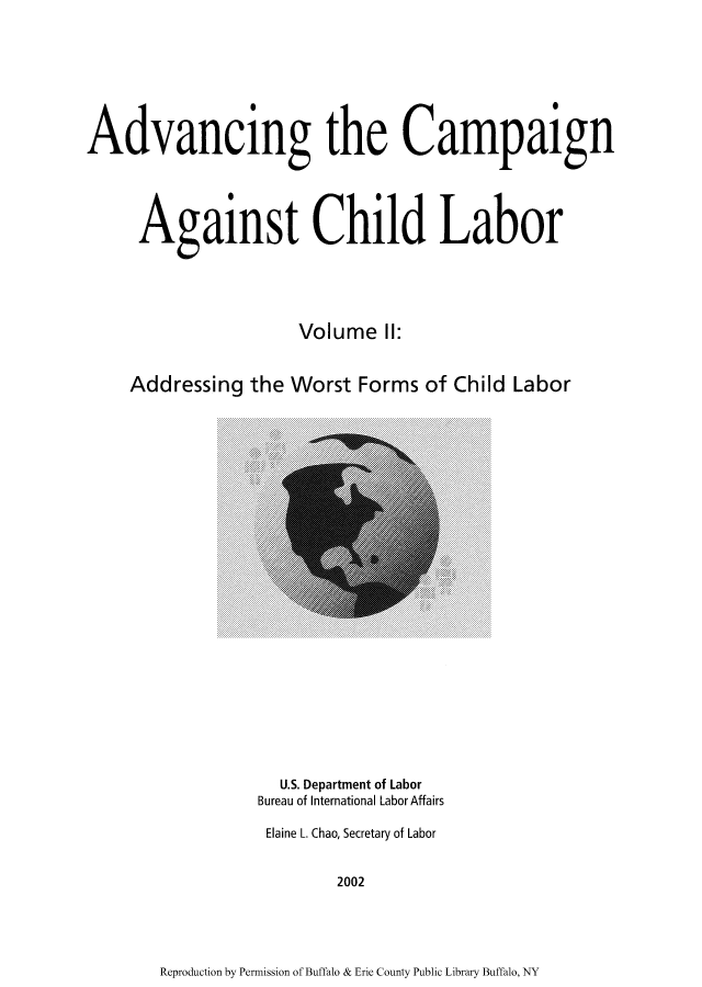 handle is hein.usfed/adcamch0002 and id is 1 raw text is: Advancing the Campaign
Against Child Labor
Volume II:
Addressing the Worst Forms of Child Labor

U.S. Department of Labor
Bureau of International Labor Affairs
Elaine L. Chao, Secretary of Labor
2002

Reproduction by Permission of Buffalo & Erie County Public Library Buffalo, NY


