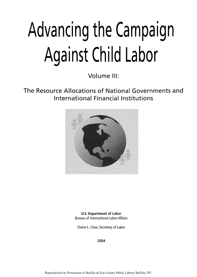 handle is hein.usfed/adcamch0003 and id is 1 raw text is: Advancing the Campaign
Against Child Labor
Volume III:
The Resource Allocations of National Governments and
International Financial Institutions

U.S. Department of Labor
Bureau of International Labor Affairs
Elaine L. Chao, Secretary of Labor
2004

Reproduction by Permission of Buffalo & Erie County Public Library Buffalo, NY


