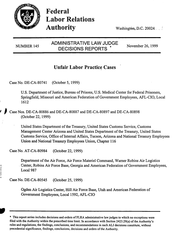 handle is hein.usfed/adlwjdr0018 and id is 1 raw text is: 

       Federal

       Labor Relations

-   Authority


Washingtn-,_D.C 20024,


                         ADMINISTRATIVE LAW JUDGE
     NUMBER 145          ADEISIONSIREP L                          November 26, 1999
                             DECISIONS REPORTS




                          Unfair Labor Practice Cases


 Case No. DE-CA-80741 (October 5, 1999)

        U.S. Department of Justice, Bureau of Prisons, U.S. Medical Center for Federal Prisoners,
        Springfield, Missouri and American Federation of Government Employees, AFL-CIO, Local
        1612
Case Nos. DE-CA-80886 and DE-CA-80887 and DE-CA-80897 and DE-CA-80898

        (October 22, 1999)

        United States Department of the Treasury, United States Customs Service, Customs
        Management Center Arizona and United States Department of the Treasury, United States
        Customs Service, Office of Internal Affairs, Tucson, Arizona and National Treasury Employees
        Union and National Treasury Employees Union, Chapter 116

  Case No. AT-CA-80984    (October 22, 1999)

        Department of the Air Force, Air Force Materiel Command, Warner Robins Air Logistics
        Center, Robins Air Force Base, Georgia and American Federation of Government Employees,
        Local 987

  Case No. DE-CA-80545    (October 25, 1999)

        Ogden Air Logistics Center, Hill Air. Force Base, Utah and American Federation of
        Government Employees, Local 1592, AFL-CIO


* This report series includes decisions and orders of FLRA administrative law judges to which no exceptions were
filed with the Authority within the prescribed time limit. In accordance with Section 2423.29(a) of the Authority's
rules and regulations, the findings, conclusions, and recommendations in such ALJ decisions constitute, without
precedential significance, findings, conclusions, decisions and orders of the Authority.


