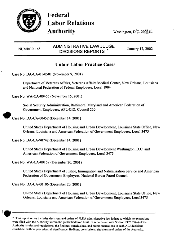 handle is hein.usfed/adlwjdr0020 and id is 1 raw text is: 


Federal

Labor Relations

Authority                             Washington, D.'2. 204 2


    NUMBER 165          ADMINISTRATIVE LAW         JUDGE           January 17, 2002
                            DECISIONS REPORTS          *


                         Unfair Labor Practice Cases

Case No. DA-CA-01-0581 (November 9, 2001)

      Department of Veterans Affairs, Veterans Affairs Medical Center, New Orleans, Louisiana
      and National Federation of Federal Employees, Local 1904

Case No. WA-CA-00455 (November 15, 2001)

      Social Security Administration, Baltimore, Maryland and American Federation of
      Government Employees, AFL-CIO, Council 220

Case No. DA-CA-00452 (December 14, 2001)

      United States Department of Housing and Urban Development, Louisiana State Office, New
      Orleans, Louisiana and American Federation of Government Employees, Local 3475

Case No. DA-CA-90742 (December 14, 2001)

      United States Department of Housing and Urban Development Washington, D.C. and
      American Federation of Government Employees, Local 3475

Case No. WA-CA-00 159 (December 20, 200 1)

      United States Department of Justice, Immigration and Naturalization Service and American
      Federation of Government Employees, National Border Patrol Council

Case No. DA-CA-00 106 (December 20, 200 1)

       United States Department of Housing and Urban Development, Louisiana State Office, New
       Orleans, Louisiana and American Federation of Government Employees, Local3475




 This report series includes decisions and orders of FLRA administrative law judges to which no exceptions
were filed with the Authority within the prescribed time limit. In accordance with Section 2423.29(a) of the
Authority's rules and regulations, the findings, conclusions, and recommendations in such ALJ decisions
constitute, without precedential significance, findings, conclusions, decisions and orders of the Authority.


