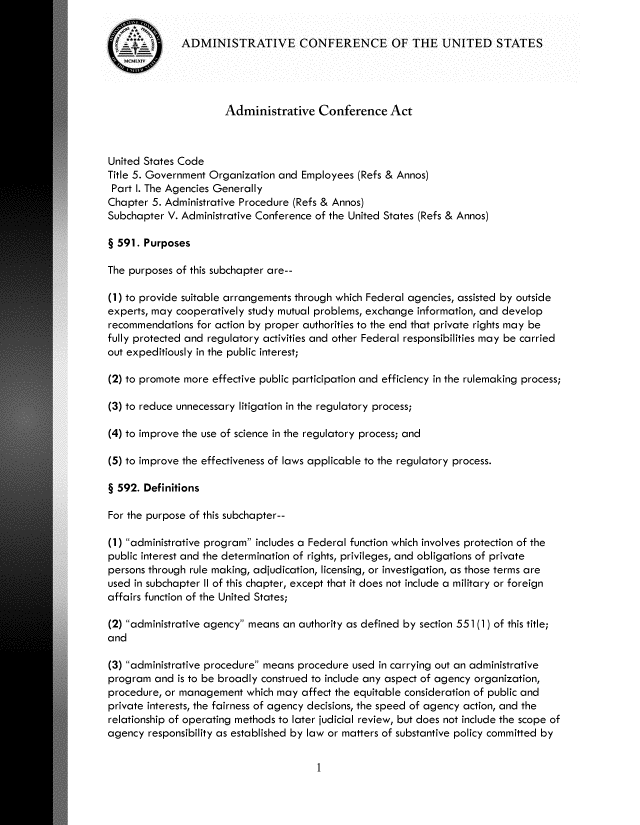 handle is hein.usfed/admcfa0001 and id is 1 raw text is: 

ADMINISTRATIVE CONFERENCE OF THE UNITED STATES


                      Administrative Conference Act



United States Code
Title 5. Government Organization and Employees (Refs & Annos)
Part I. The Agencies Generally
Chapter 5. Administrative Procedure (Refs & Annos)
Subchapter V. Administrative Conference of the United States (Refs & Annos)

§ 591. Purposes

The purposes of this subchapter are--

(1) to provide suitable arrangements through which Federal agencies, assisted by outside
experts, may cooperatively study mutual problems, exchange information, and develop
recommendations for action by proper authorities to the end that private rights may be
fully protected and regulatory activities and other Federal responsibilities may be carried
out expeditiously in the public interest;

(2) to promote more effective public participation and efficiency in the rulemaking process;

(3) to reduce unnecessary litigation in the regulatory process;

(4) to improve the use of science in the regulatory process; and

(5) to improve the effectiveness of laws applicable to the regulatory process.

§ 592. Definitions

For the purpose of this subchapter--

(1) administrative program includes a Federal function which involves protection of the
public interest and the determination of rights, privileges, and obligations of private
persons through rule making, adjudication, licensing, or investigation, as those terms are
used in subchapter II of this chapter, except that it does not include a military or foreign
affairs function of the United States;

(2) administrative agency means an authority as defined by section 551 (1) of this title;
and

(3) administrative procedure means procedure used in carrying out an administrative
program and is to be broadly construed to include any aspect of agency organization,
procedure, or management which may affect the equitable consideration of public and
private interests, the fairness of agency decisions, the speed of agency action, and the
relationship of operating methods to later judicial review, but does not include the scope of
agency responsibility as established by law or matters of substantive policy committed by


