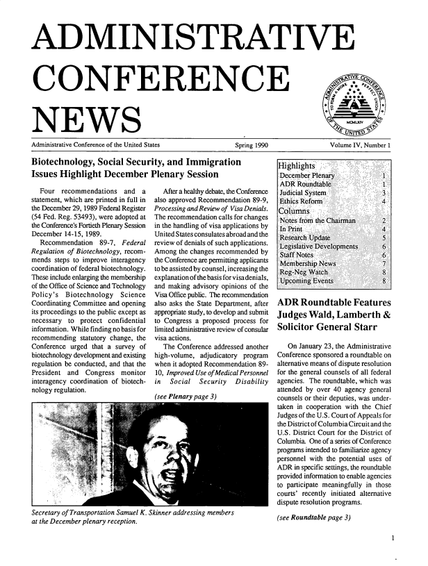 handle is hein.usfed/admcfnws0004 and id is 1 raw text is: 




ADMINISTRATIVE




CONFERENCE




NEWS                                                                                       IA

Administrative Conference of the United States  Spring 1990  Volume IV, Number 1


Biotechnology, Social Security, and Immigration
Issues Highlight December Plenary Session


  Four recommendations and a
statement, which are printed in full in
the December 29, 1989 Federal Register
(54 Fed. Reg. 53493), were adopted at
the Conference's Fortieth Plenary Session
December 14-15, 1989.
  Recommendation 89-7, Federal
Regulation of Biotechnology, recom-
mends steps to improve interagency
coordination of federal biotechnology.
These include enlarging the membership
of the Office of Science and Technology
Policy's Biotechnology   Science
Coordinating Committee and opening
its proceedings to the public except as
necessary to protect confidential
information. While finding no basis for
recommending statutory change, the
Conference urged that a survey of
biotechnology development and existing
regulation be conducted, and that the
President and Congress monitor
interagency coordination of biotech-
nology regulation.


   After a healthy debate, the Conference
also approved Recommendation 89-9,
Processing and Review of Visa Denials.
The recommendation calls for changes
in the handling of visa applications by
United States consulates abroad and the
review of denials of such applications.
Among the changes recommended by
the Conference are permitting applicants
to be assisted by counsel, increasing the
explanation of the basis for visa denials,
and making advisory opinions of the
Visa Office public. The recommendation
also asks the State Department, after
appropriate study, to develop and submit
to Congress a proposed process for
limited administrative review of consular
visa actions.
   The Conference addressed another
high-volume, adjudicatory program
when it adopted Recommendation 89-
10, Improved Use of Medical Personnel
in  Social   Security  Disability


(see Plenary page 3)


Secretary of Transportation Samuel K. Skinner addressing members
at the December plenary reception.


Highlights.
DecemberPlenary            I
ADR Roundtable                1a
Judicial System               3'
Ethics Refor                 4

Notes from the Chairman       2
In Print                      4
Research Update               5
Legislative Developments      6
Staff Notes                   6
Membership News               7
Reg-Neg Watch                 8
Upcoming Events 4


ADR Roundtable Features
Judges Wald, Lamberth &
Solicitor General Starr

   On January 23, the Administrative
Conference sponsored a roundtable on
alternative means of dispute resolution
for the general counsels of all federal
agencies. The roundtable, which was
attended by over 40 agency general
counsels or their deputies, was under-
taken in cooperation with the Chief
Judges of the U.S. Court of Appeals for
the District of Columbia Circuit and the
U.S. District Court for the District of
Columbia One of a series of Conference
programs intended to familiarize agency
personnel with the potential uses of
ADR in specific settings, the roundtable
provided information to enable agencies
to participate meaningfully in those
courts' recently initiated alternative
dispute resolution programs.

(see Roundtable page 3)



