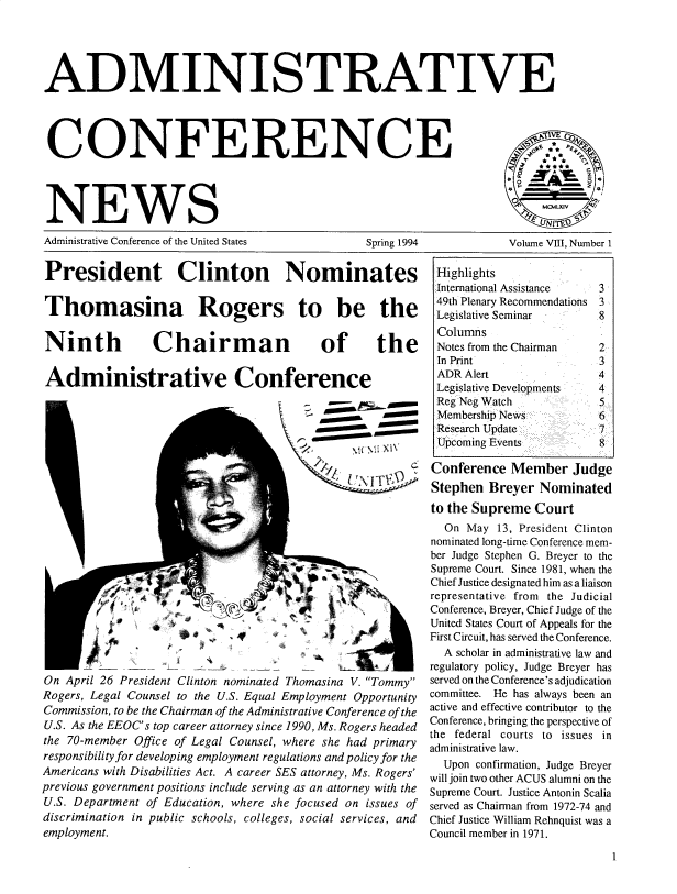 handle is hein.usfed/admcfnws0008 and id is 1 raw text is: 





ADMINISTRATIVE




CONFERENCE




NEWS
Administrative Conference of the United States  Spring 1994  Volume VIII, Number I


President Clinton Nominates

Thomasina Rogers to be the


Ninth


Chairman


of the


Administrative Conference


-oo       -mo
  \ (M N XI\



  L r0'aM    -


On April 26 President Clinton nominated Thomasina V. Tommy
Rogers, Legal Counsel to the U.S. Equal Employment Opportunity
Commission, to be the Chairman of the Administrative Conference of the
U.S. As the EEOC's top career attorney since 1990, Ms. Rogers headed
the 70-member Office of Legal Counsel, where she had primary
responsibility for developing employment regulations and policy for the
Americans with Disabilities Act. A career SES attorney, Ms. Rogers'
previous government positions include serving as an attorney with the
U.S. Department of Education, where she focused on issues of
discrimination in public schools, colleges, social services, and
employment.


Highlights
International Assistance      3
49th Plenary Recommendations 3
Legislative Seminar      8
Columns
Notes from the Chairman      2
In Print                 3
ADR Alert                4
Legislative Developments      4
Reg Neg Watch            5
Membership News     .    6
Research Update          7
Upcoming Events          8

Conference Member Judge
Stephen Breyer Nominated
to the Supreme Court
  On May 13, President Clinton
nominated long-time Conference mem-
ber Judge Stephen G. Breyer to the
Supreme Court. Since 1981, when the
Chief Justice designated him as a liaison
representative from the Judicial
Conference, Breyer, Chief Judge of the
United States Court of Appeals for the
First Circuit, has served the Conference.
  A scholar in administrative law and
regulatory policy, Judge Breyer has
served on the Conference's adjudication
committee. He has always been an
active and effective contributor to the
Conference, bringing the perspective of
the federal courts to issues in
administrative law.
  Upon confirmation, Judge Breyer
will join two other ACUS alumni on the
Supreme Court. Justice Antonin Scalia
served as Chairman from 1972-74 and
Chief Justice William Rehnquist was a
Council member in 1971.


