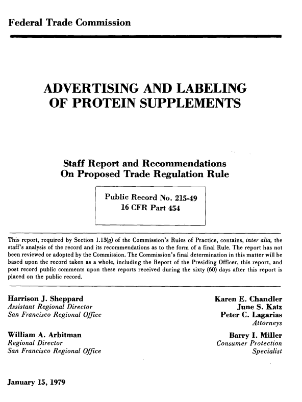handle is hein.usfed/advtlps0001 and id is 1 raw text is: 

Federal Trade Commission


ADVERTISING AND LABELING

  OF PROTEIN SUPPLEMENTS






     Staff Report and Recommendations
     On Proposed Trade Regulation Rule


This report, required by Section 1.13(g) of the Commission's Rules of Practice, contains, inter alia, the
staff's analysis of the record and its recommendations as to the form of a final Rule. The report has not
been reviewed or adopted by the Commission. The Commission's final determination in this matter will be
based upon the record taken as a whole, including the Report of the Presiding Officer, this report, and
post record public comments upon these reports received during the sixty (60) days after this report is
placed on the public record.


Harrison J. Sheppard
Assistant Regional Director
San Francisco Regional Office

William A. Arbitman
Regional Director
San Francisco Regional Office


Karen E. Chandler
      June S. Katz
  Peter C. Lagarias
          Attorneys
    Barry I. Miller
 Consumer Protection
          Specialist


January 15, 1979


Public Record No. 215-49
    16 CFR Part 454


