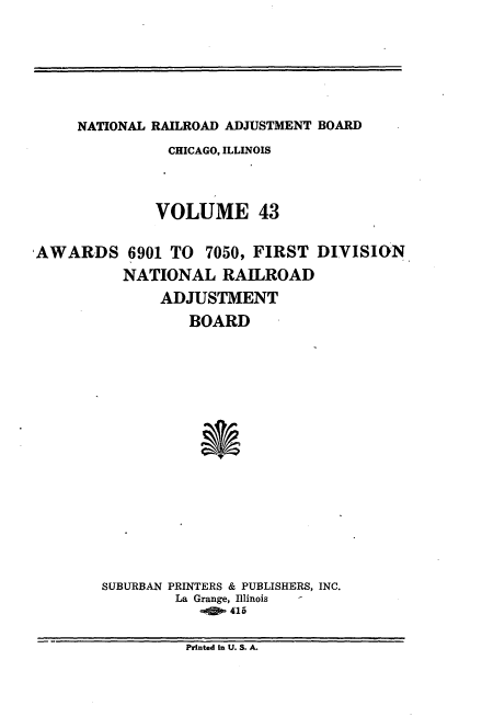 handle is hein.usfed/afirdnarab0043 and id is 1 raw text is: NATIONAL RAILROAD ADJUSTMENT BOARD

CHICAGO, ILLINOIS
VOLUME 43
'AWARDS 6901 TO         7050, FIRST DIVISION
NATIONAL RAILROAD
ADJUSTMENT
BOARD
SUBURBAN PRINTERS & PUBLISHERS, INC.
La Grange, Illinois  -
Printed In U. S. A.


