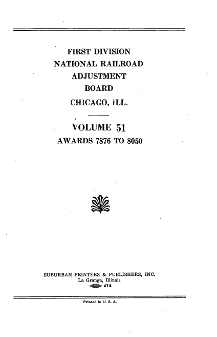 handle is hein.usfed/afirdnarab0051 and id is 1 raw text is: FIRST DIVISION
NATIONAL RAILROAD
ADJUSTMENT
BOARD
CHICAGO, iLL.
VOLUME 51
AWARDS 7876 TO 8050
SUBURBAN PRINTERS & PUBLISHERS, INC.
La Grange, Illinois
o,5 - 415

Printed in U. S. A.


