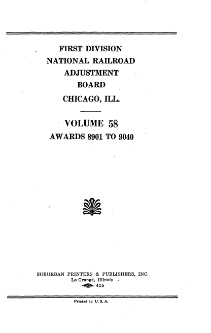 handle is hein.usfed/afirdnarab0058 and id is 1 raw text is: FIRST DIVISION
NATIONAL RAILROAD
ADJUSTMENT
BOARD
CHICAGO, ILL.

VOLUME
AWARDS 8901

58
TO 9040

*

SUBURBAN PRINTERS & PUBLISHERS, INC.
La Grange, Illinois
0415

Printed in U. S. A.


