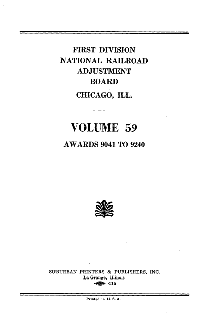handle is hein.usfed/afirdnarab0059 and id is 1 raw text is: FIRST DIVISION
NATIONAL RAILROAD
ADJUSTMENT
BOARD
CHICAGO, ILL.
VOLUME 59
AWARDS 9041 TO 9240
SUBURBAN PRINTERS & PUBLISHERS, INC.
La Grange, Illinois
-  415

Printed in U.S.A.


