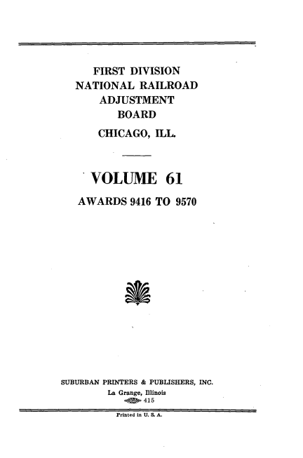 handle is hein.usfed/afirdnarab0061 and id is 1 raw text is: FIRST DIVISION
NATIONAL RAILROAD
ADJUSTMENT
BOARD
CHICAGO, ILL.
VOLUME 61
AWARDS 9416 TO 9570
SUBURBAN PRINTERS & PUBLISHERS, INC.
La Grange, Illinois
415
Printed in U. S. A.


