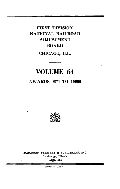 handle is hein.usfed/afirdnarab0064 and id is 1 raw text is: FIRST DIVISION
NATIONAL RAILROAD
ADJUSTMENT
BOARD
CHICAGO, ILL
VOLUME 64
AWARDS 9871 TO 10000
SUBURBAN PRINTERS & PUBLISHERS, INC.
La Grange, Illinois
.    S.415
printed in .S. A.


