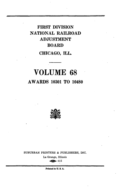 handle is hein.usfed/afirdnarab0068 and id is 1 raw text is: FIRST DIVISION
NATIONAL RAILROAD
ADJUSTMENT
BOARD
CHICAGO, ILL

VOLUME

68

AWARDS 10301 TO 10480
SUBURBAN PRINTERS & PUBLISHERS, INC.
La Grange, Illinois
rit  415
Printed in U. S. A.


