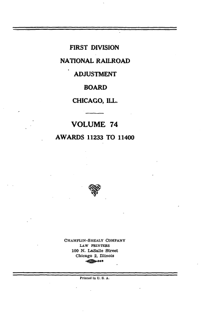 handle is hein.usfed/afirdnarab0074 and id is 1 raw text is: FIRST DIVISION

NATIONAL RAILROAD
ADJUSTMENT
BOARD
CHICAGO, ILL.
VOLUME 74
AWARDS 11233 TO 11400
CHAMPLIN-SHEALY COMPANY
LAW PRINTERS
100 N. LaSalle Street
Chicago 2, Illinois
.36

Printed in U. S. A.


