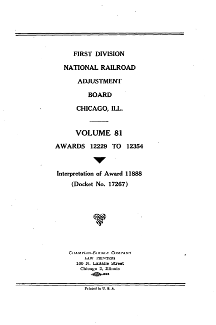 handle is hein.usfed/afirdnarab0081 and id is 1 raw text is: FIRST DIVISION
NATIONAL RAILROAD
ADJUSTMENT
BOARD
CHICAGO, ILL.
VOLUME 81
AWARDS 12229 TO        12354
Interpretation of Award 11888
(Docket No. 17267)
CHAMPLIN-SHEALY COMPANY
LAW PRINTERS
100 N. LaSalle Street
Chicago 2, Illinois
865

Printed in U. S. A.


