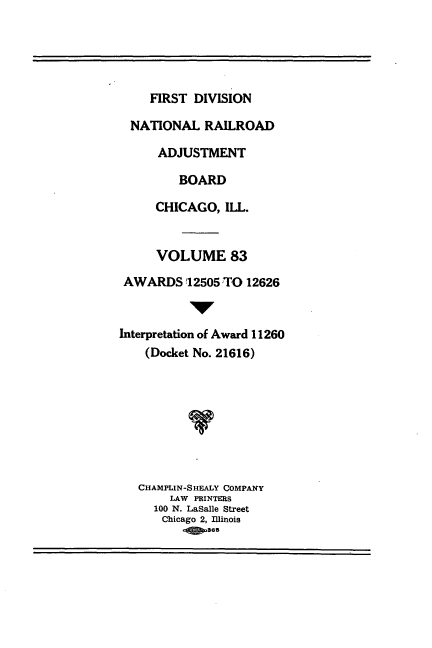 handle is hein.usfed/afirdnarab0083 and id is 1 raw text is: FIRST DIVISION
NATIONAL RAILROAD
ADJUSTMENT
BOARD
CHICAGO, ILL.
VOLUME 83
AWARDS 12505 TO 12626
IV
Interpretation of Award 11260
(Docket No. 21616)
CHAMPLIN-SHEALY COMPANY
LAW PRINTERS
100 N. LaSalle Street
Chicago 2, Illinois
0   65


