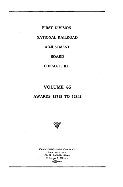 handle is hein.usfed/afirdnarab0085 and id is 1 raw text is: FIRST DIVISION
NATIONAL RAILROAD
ADJUSTMENT
BOARD
CHICAGO, ILL.
VOLUME 85
AWARDS 12718 TO 12842
CHAMPLIN-SHEALY COMPANY
LAW PRINTERS
100 N. LaSalle Street
Chicago 2, Illinois
365


