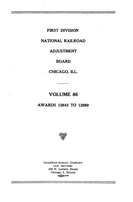 handle is hein.usfed/afirdnarab0086 and id is 1 raw text is: FIRST DIVISION
NATIONAL RAILROAD
ADJUSTMENT
BOARD
CHICAGO, ILL.
VOLUME 86
AWARDS 12843 TO 12989
CHAMPLIN-SHEALY COMPANY
LAW PRINTERS
100 N. LaSalle Street
Chicago 2, Illinois
.4 365


