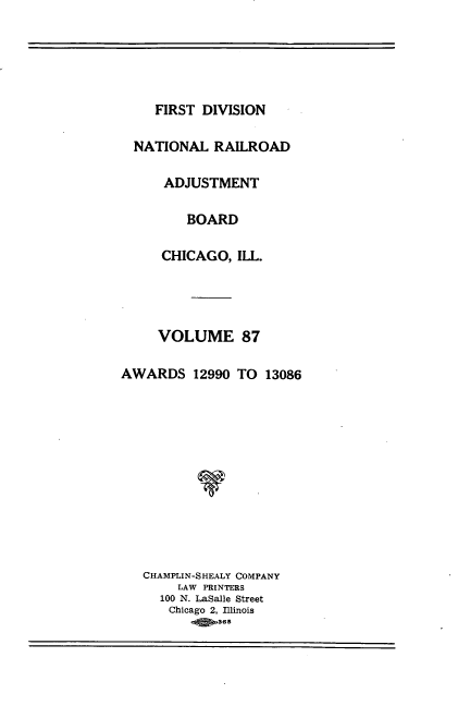 handle is hein.usfed/afirdnarab0087 and id is 1 raw text is: FIRST DIVISION

NATIONAL RAILROAD
ADJUSTMENT
BOARD
CHICAGO, ILL.
VOLUME 87
AWARDS 12990 TO 13086
CHAMPLIN-SHEALY COMPANY
LAW PRINTERS
100 N. LaSalle Street
Chicago 2, Illinois
O  365


